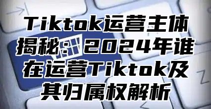 Tiktok运营主体揭秘：2025年谁在运营Tiktok及其归属权解析