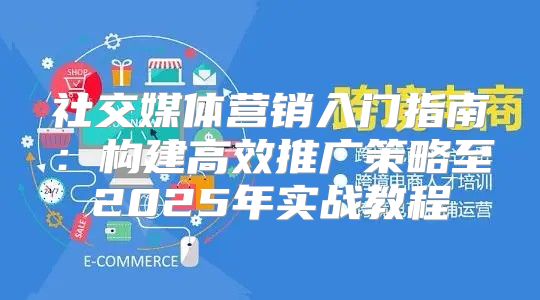 社交媒体营销入门指南：构建高效推广策略至2025年实战教程