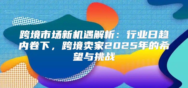 跨境市场新机遇解析：行业日趋内卷下，跨境卖家2025年的希望与挑战