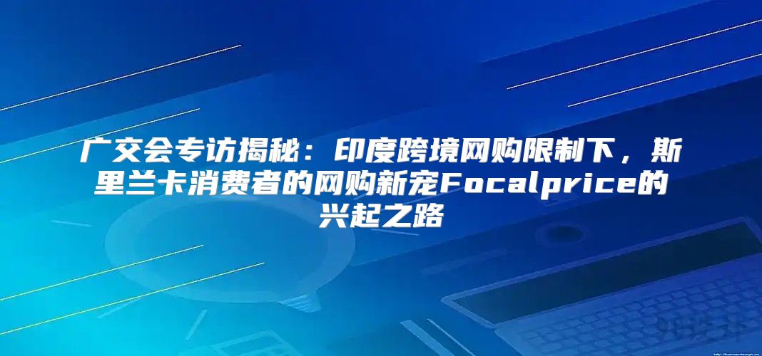 广交会专访揭秘：印度跨境网购限制下，斯里兰卡消费者的网购新宠Focalprice的兴起之路