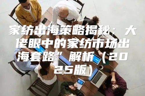 家纺出海策略揭秘：大佬眼中的家纺市场出海套路”解析2025版