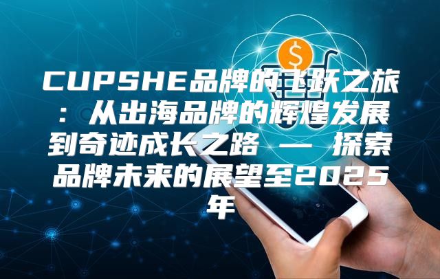 CUPSHE品牌的飞跃之旅：从出海品牌的辉煌发展到奇迹成长之路 — 探索品牌未来的展望至2025年
