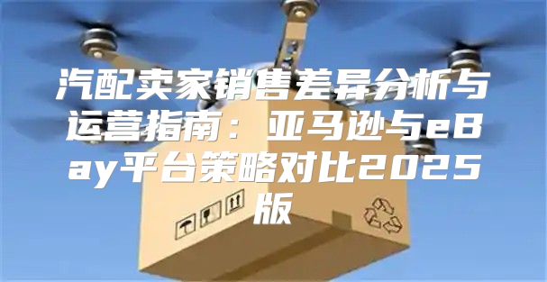 汽配卖家销售差异分析与运营指南：亚马逊与eBay平台策略对比2025版