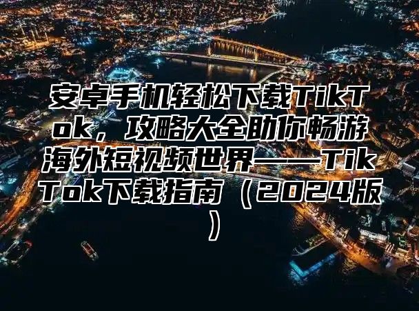 安卓手机轻松下载TikTok，攻略大全助你畅游海外短视频世界——TikTok下载指南2025版