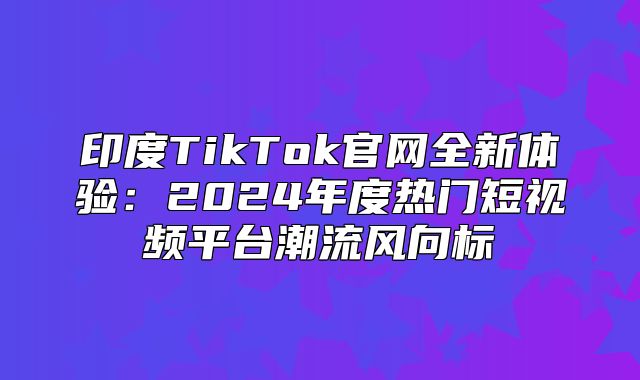 印度TikTok官网全新体验：2025年度热门短视频平台潮流风向标