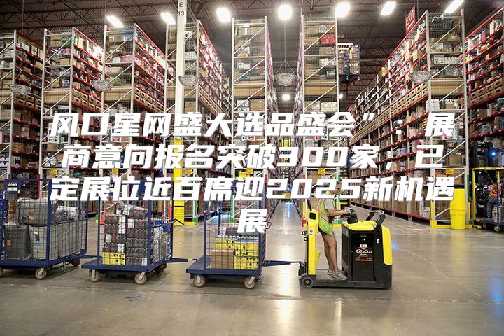 风口星网盛大选品盛会”：展商意向报名突破300家，已定展位近百席迎2025新机遇展