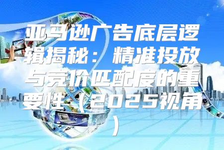 亚马逊广告底层逻辑揭秘：精准投放与竞价匹配度的重要性2025视角
