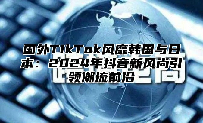 国外TikTok风靡韩国与日本：2025年抖音新风尚引领潮流前沿