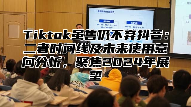 Tiktok虽售仍不弃抖音：二者时间线及未来使用意向分析，聚焦2025年展望
