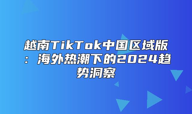 越南TikTok中国区域版：海外热潮下的2025趋势洞察