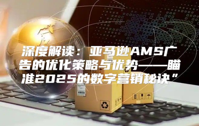 深度解读：亚马逊AMS广告的优化策略与优势——瞄准2025的数字营销秘诀”