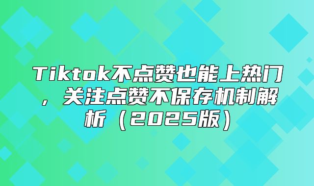 Tiktok不点赞也能上热门，关注点赞不保存机制解析2025版