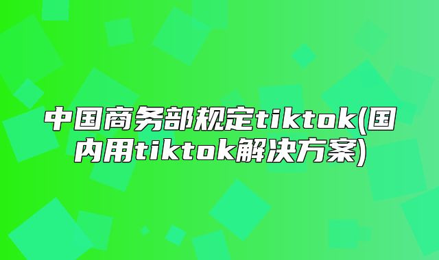 中国商务部规定tiktok(国内用tiktok解决方案)