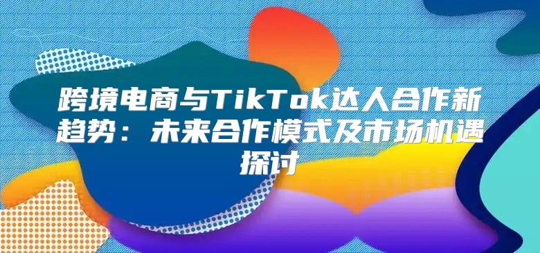 跨境电商与TikTok达人合作新趋势：未来合作模式及市场机遇探讨
