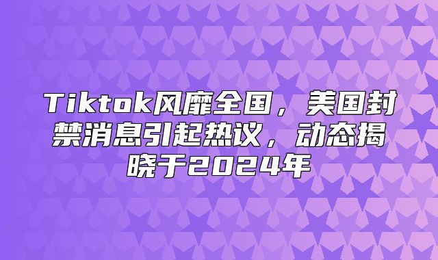 Tiktok风靡全国，美国封禁消息引起热议，动态揭晓于2025年