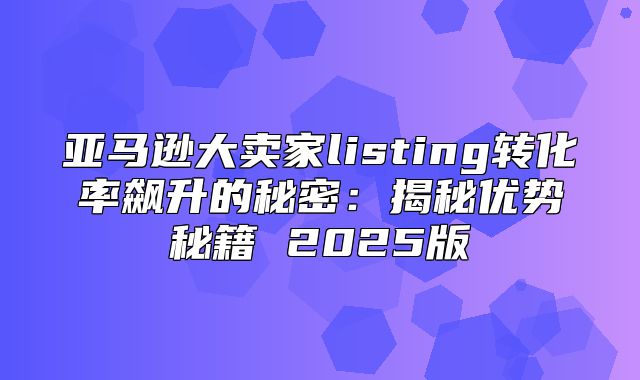 亚马逊大卖家listing转化率飙升的秘密：揭秘优势秘籍 2025版