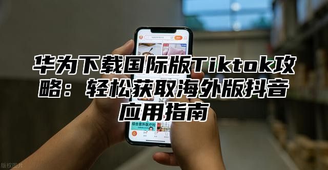 华为下载国际版Tiktok攻略：轻松获取海外版抖音应用指南