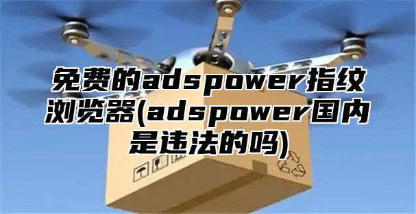免费的adspower指纹浏览器(adspower国内是违法的吗)