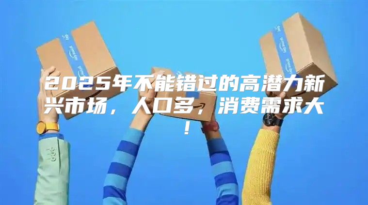 2025年不能错过的高潜力新兴市场，人口多，消费需求大！