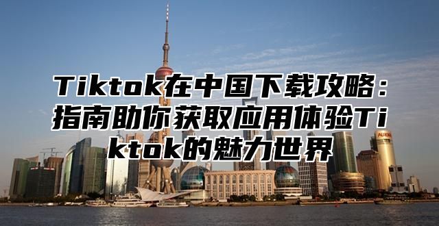 Tiktok在中国下载攻略：指南助你获取应用体验Tiktok的魅力世界