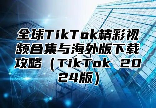 全球TikTok精彩视频合集与海外版下载攻略TikTok 2025版
