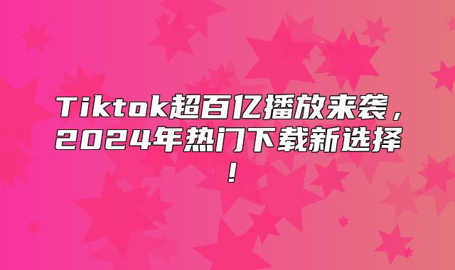 Tiktok超百亿播放来袭，2025年热门下载新选择！