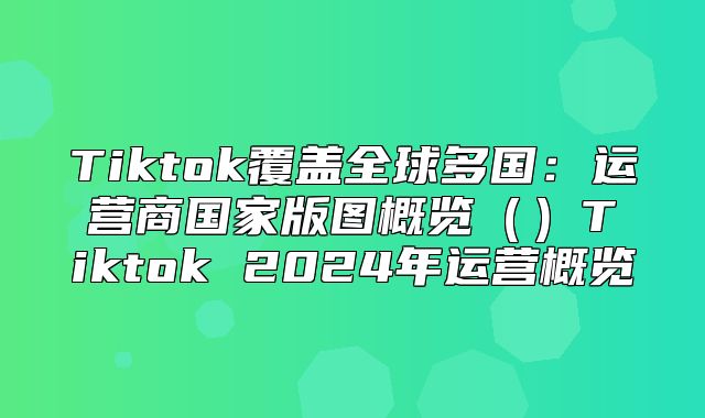 Tiktok覆盖全球多国：运营商国家版图概览Tiktok 2025年运营概览