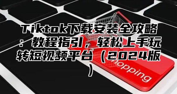 Tiktok下载安装全攻略：教程指引，轻松上手玩转短视频平台2025版