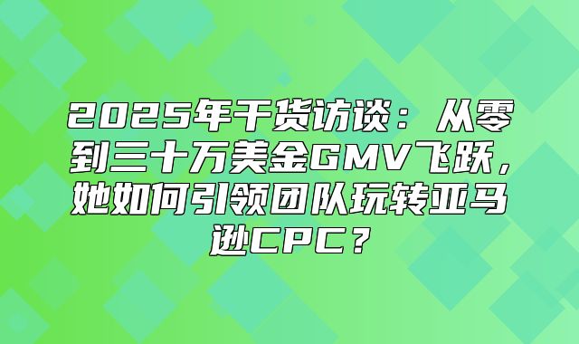 2025年干货访谈：从零到三十万美金GMV飞跃，她如何引领团队玩转亚马逊CPC？