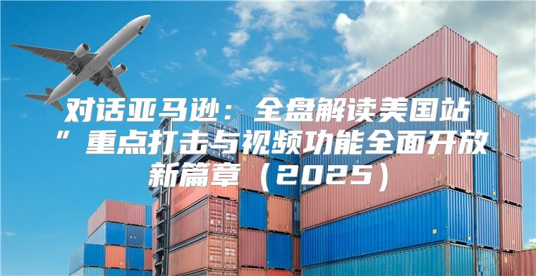对话亚马逊：全盘解读美国站”重点打击与视频功能全面开放新篇章2025