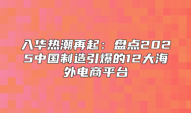 入华热潮再起：盘点2025中国制造引爆的12大海外电商平台