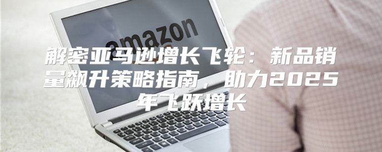解密亚马逊增长飞轮：新品销量飙升策略指南，助力2025年飞跃增长