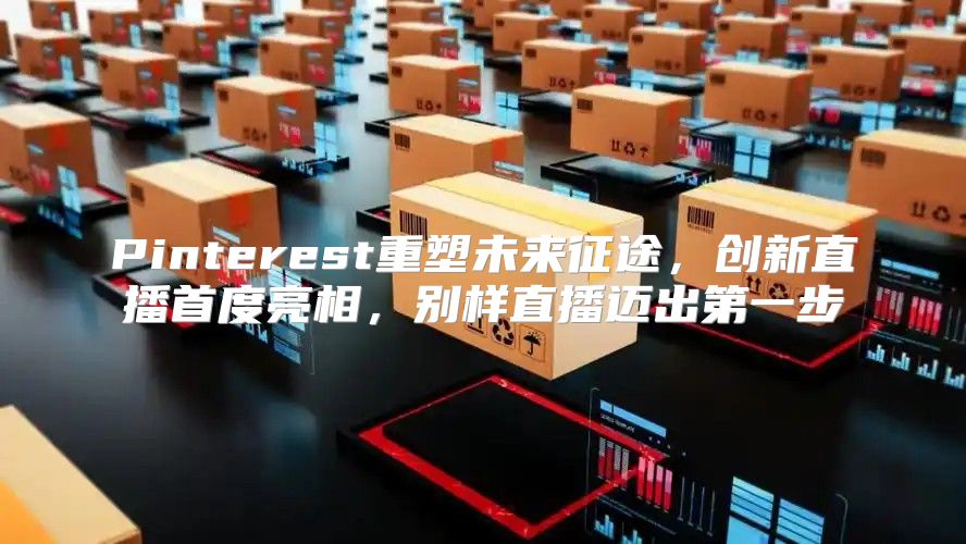 Pinterest重塑未来征途，创新直播首度亮相，别样直播迈出第一步