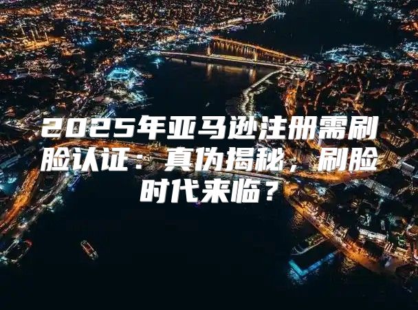 2025年亚马逊注册需刷脸认证：真伪揭秘，刷脸时代来临？