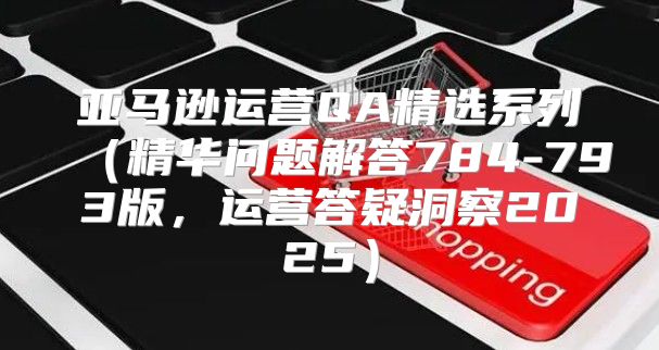 亚马逊运营QA精选系列精华问题解答784-793版，运营答疑洞察2025