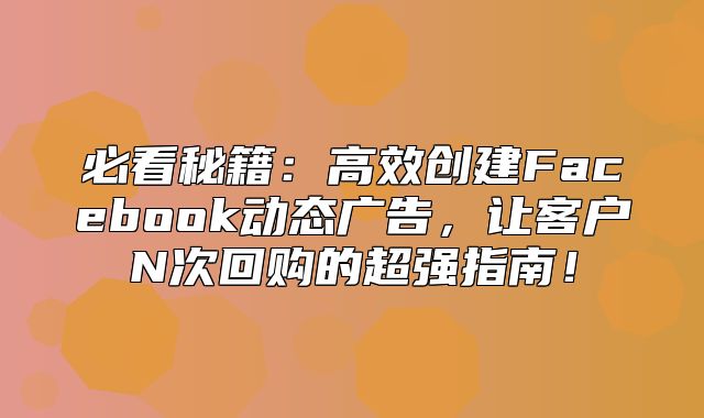 必看秘籍：高效创建Facebook动态广告，让客户N次回购的超强指南！