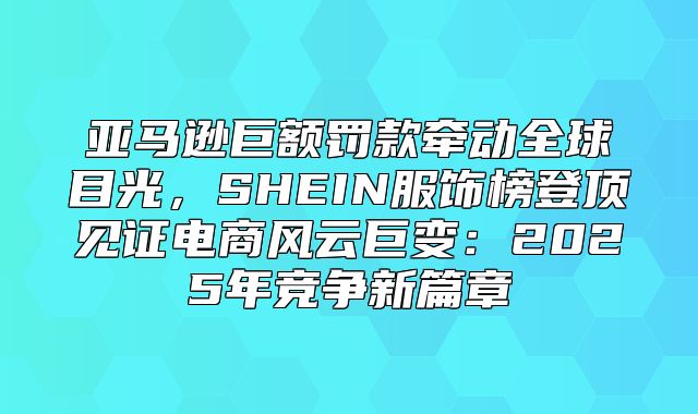 亚马逊巨额罚款牵动全球目光，SHEIN服饰榜登顶见证电商风云巨变：2025年竞争新篇章