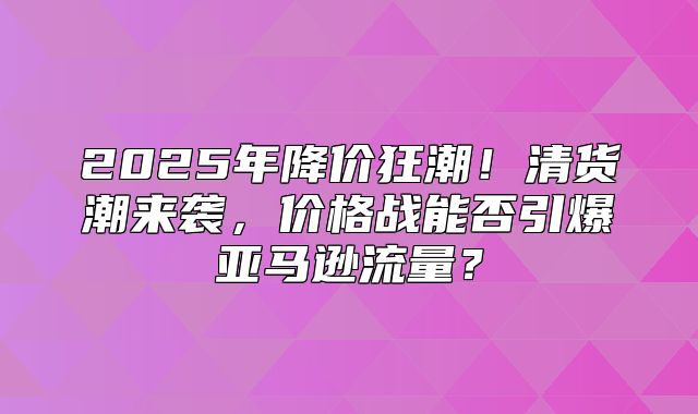 2025年降价狂潮！清货潮来袭，价格战能否引爆亚马逊流量？