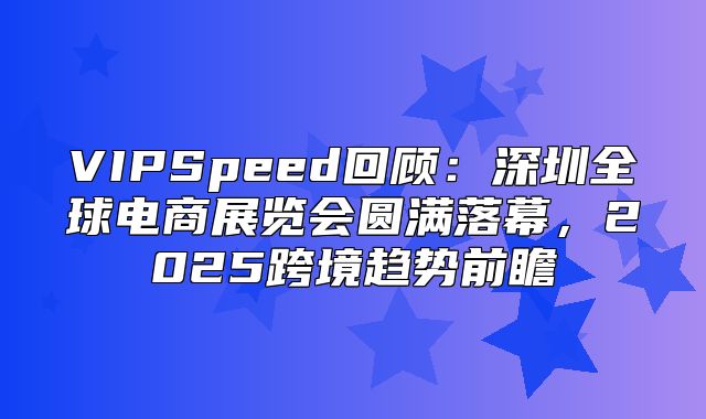 VIPSpeed回顾：深圳全球电商展览会圆满落幕，2025跨境趋势前瞻