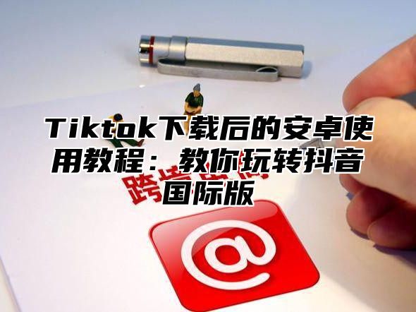 Tiktok下载后的安卓使用教程：教你玩转抖音国际版