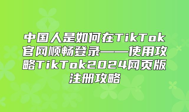 中国人是如何在TikTok官网顺畅登录——使用攻略TikTok2025网页版注册攻略