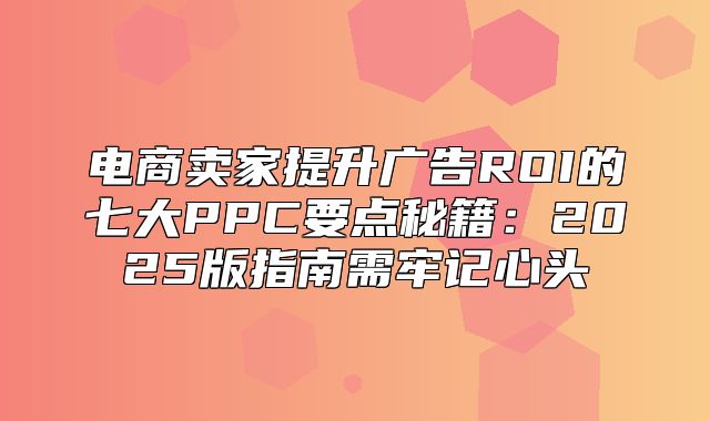 电商卖家提升广告ROI的七大PPC要点秘籍：2025版指南需牢记心头