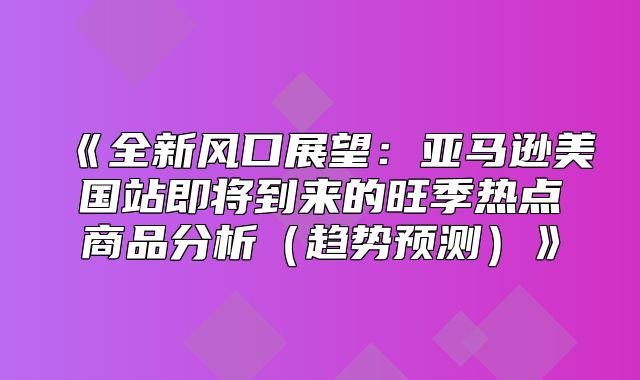 全新风口展望：亚马逊美国站即将到来的旺季热点商品分析趋势预测