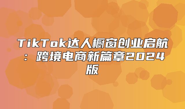 TikTok达人橱窗创业启航：跨境电商新篇章2025版