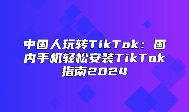中国人玩转TikTok：国内手机轻松安装TikTok指南2025