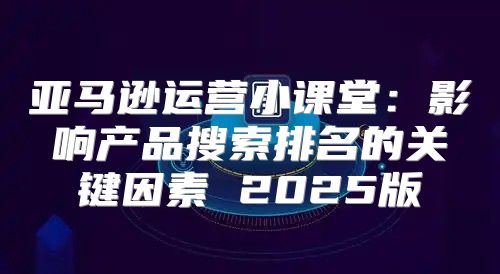 亚马逊运营小课堂：影响产品搜索排名的关键因素 2025版