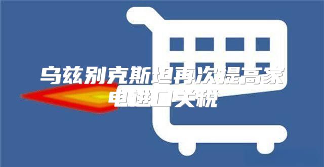 乌兹别克斯坦再次提高家电进口关税