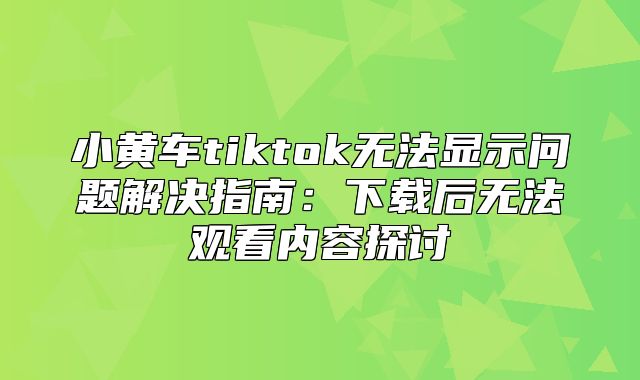 小黄车tiktok无法显示问题解决指南：下载后无法观看内容探讨