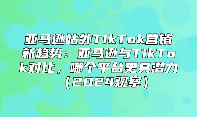亚马逊站外TikTok营销新趋势：亚马逊与TikTok对比，哪个平台更具潜力2025观察