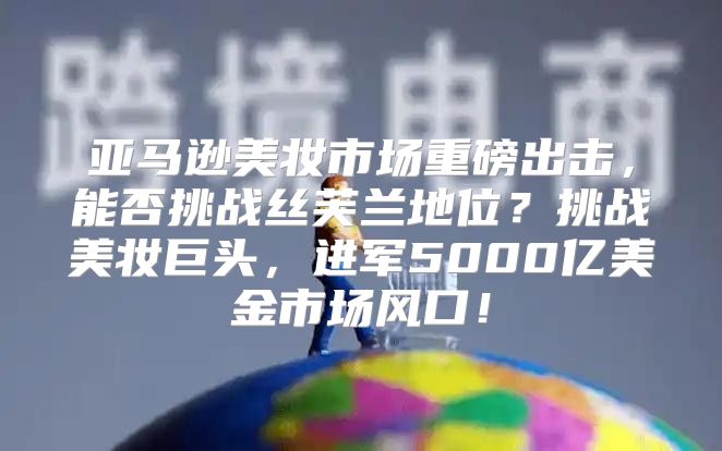 亚马逊美妆市场重磅出击，能否挑战丝芙兰地位？挑战美妆巨头，进军5000亿美金市场风口！